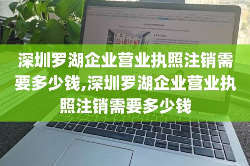 深圳罗湖企业营业执照注销需要多少钱,深圳罗湖企业营业执照注销需要多少钱