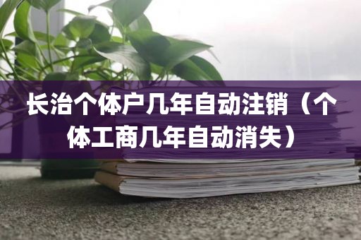 长治个体户几年自动注销（个体工商几年自动消失）