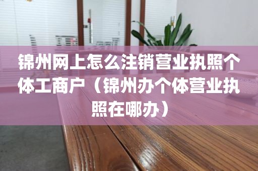 锦州网上怎么注销营业执照个体工商户（锦州办个体营业执照在哪办）