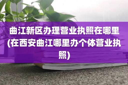 曲江新区办理营业执照在哪里(在西安曲江哪里办个体营业执照)