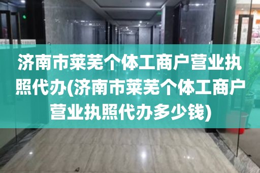 济南市莱芜个体工商户营业执照代办(济南市莱芜个体工商户营业执照代办多少钱)