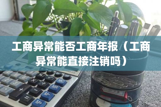 工商异常能否工商年报（工商异常能直接注销吗）