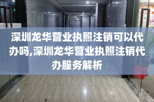 深圳龙华营业执照注销可以代办吗,深圳龙华营业执照注销代办服务解析