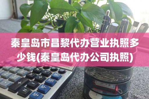 秦皇岛市昌黎代办营业执照多少钱(秦皇岛代办公司执照)