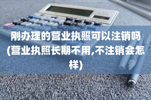 刚办理的营业执照可以注销吗(营业执照长期不用,不注销会怎样)