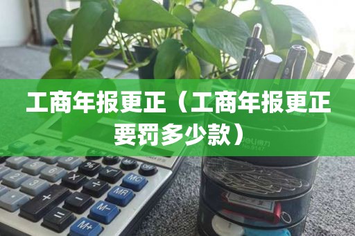 工商年报更正（工商年报更正要罚多少款）