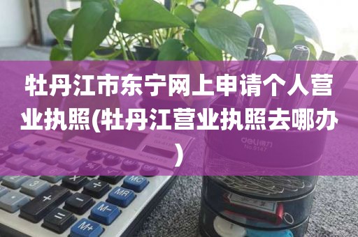 牡丹江市东宁网上申请个人营业执照(牡丹江营业执照去哪办)