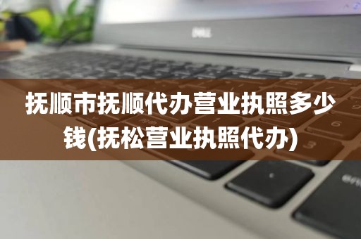 抚顺市抚顺代办营业执照多少钱(抚松营业执照代办)
