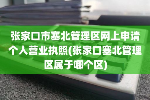 张家口市塞北管理区网上申请个人营业执照(张家口塞北管理区属于哪个区)