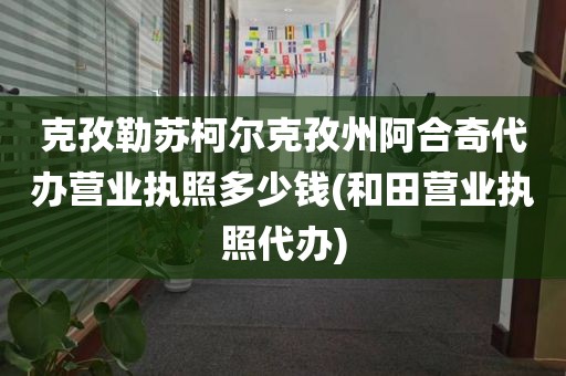 克孜勒苏柯尔克孜州阿合奇代办营业执照多少钱(和田营业执照代办)