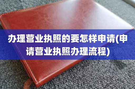 办理营业执照的要怎样申请(申请营业执照办理流程)
