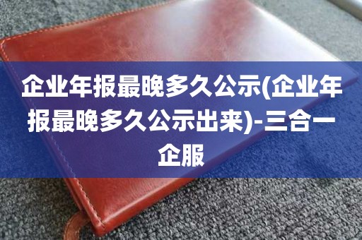 企业年报最晚多久公示(企业年报最晚多久公示出来)-三合一企服