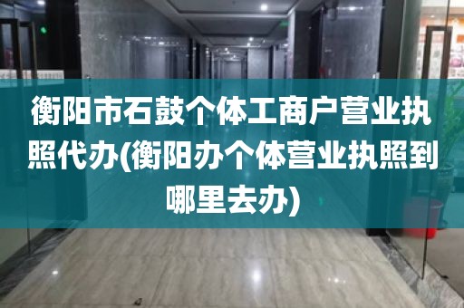 衡阳市石鼓个体工商户营业执照代办(衡阳办个体营业执照到哪里去办)