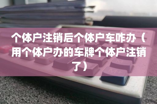 个体户注销后个体户车咋办（用个体户办的车牌个体户注销了）