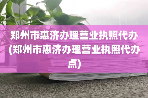 郑州市惠济办理营业执照代办(郑州市惠济办理营业执照代办点)