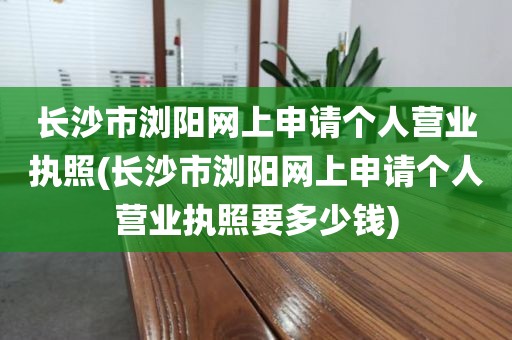 长沙市浏阳网上申请个人营业执照(长沙市浏阳网上申请个人营业执照要多少钱)
