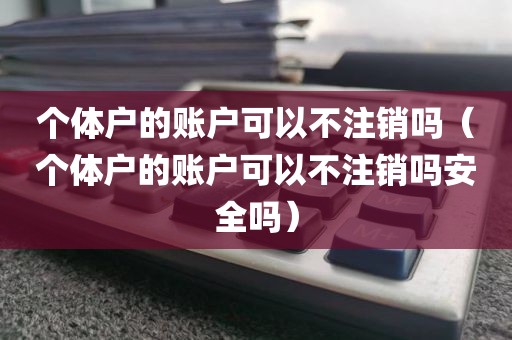 个体户的账户可以不注销吗（个体户的账户可以不注销吗安全吗）