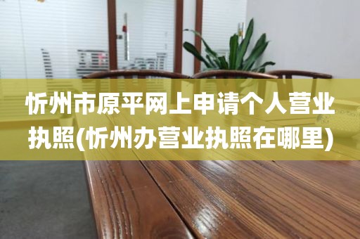 忻州市原平网上申请个人营业执照(忻州办营业执照在哪里)