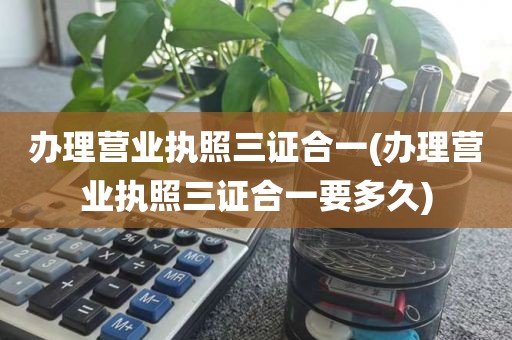 办理营业执照三证合一(办理营业执照三证合一要多久)