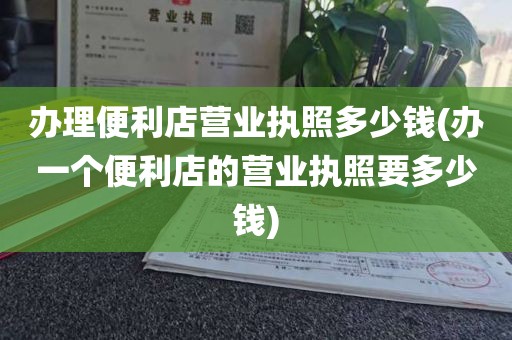 办理便利店营业执照多少钱(办一个便利店的营业执照要多少钱)