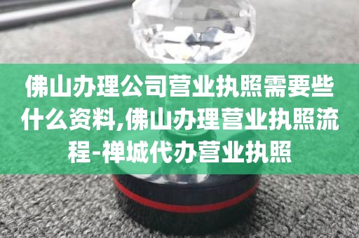 佛山办理公司营业执照需要些什么资料,佛山办理营业执照流程-禅城代办营业执照