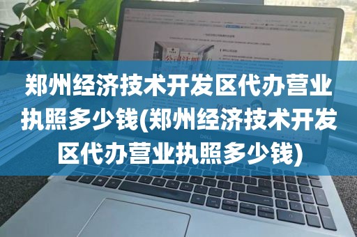 郑州经济技术开发区代办营业执照多少钱(郑州经济技术开发区代办营业执照多少钱)