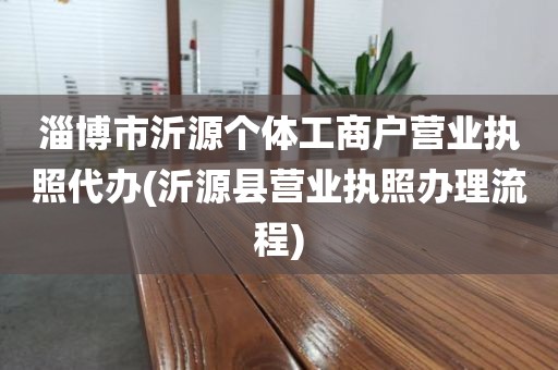 淄博市沂源个体工商户营业执照代办(沂源县营业执照办理流程)
