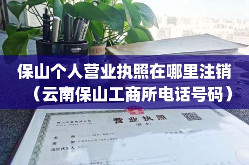保山个人营业执照在哪里注销（云南保山工商所电话号码）