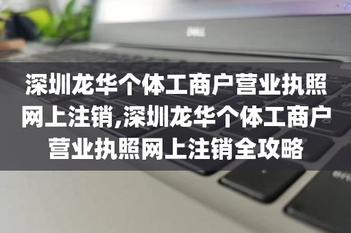 深圳龙华个体工商户营业执照网上注销,深圳龙华个体工商户营业执照网上注销全攻略