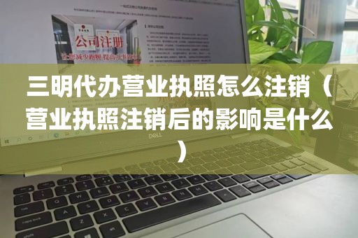 三明代办营业执照怎么注销（营业执照注销后的影响是什么）