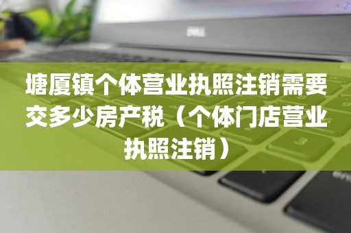 塘厦镇个体营业执照注销需要交多少房产税（个体门店营业执照注销）