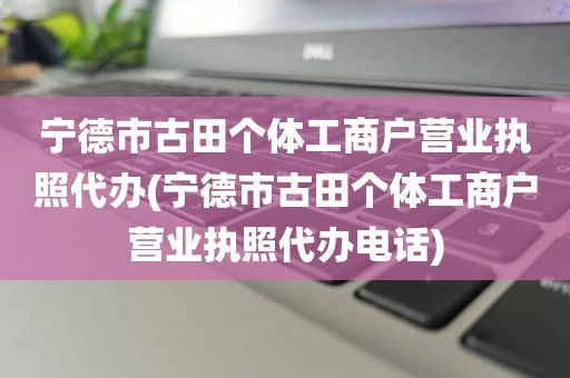 宁德市古田个体工商户营业执照代办(宁德市古田个体工商户营业执照代办电话)