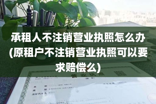 承租人不注销营业执照怎么办(原租户不注销营业执照可以要求赔偿么)