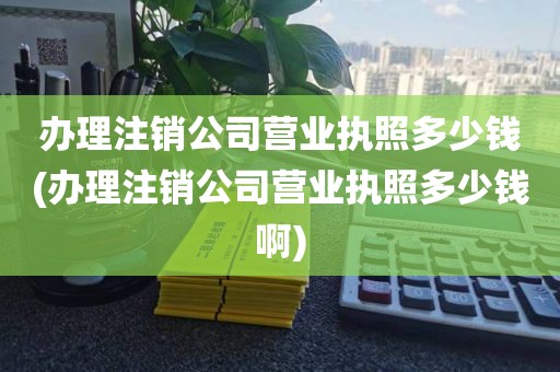 办理注销公司营业执照多少钱(办理注销公司营业执照多少钱啊)