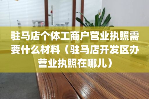 驻马店个体工商户营业执照需要什么材料（驻马店开发区办营业执照在哪儿）