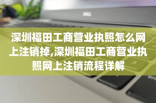 深圳福田工商营业执照怎么网上注销掉,深圳福田工商营业执照网上注销流程详解
