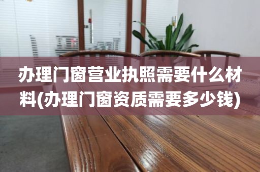 办理门窗营业执照需要什么材料(办理门窗资质需要多少钱)