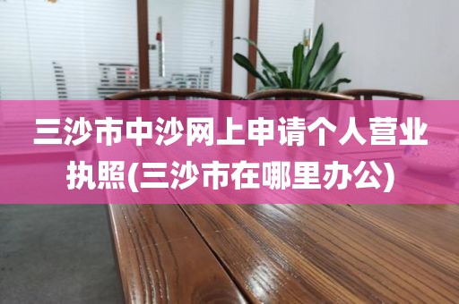 三沙市中沙网上申请个人营业执照(三沙市在哪里办公)
