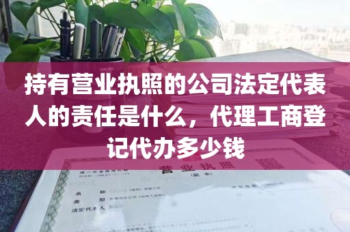 持有营业执照的公司法定代表人的责任是什么，代理工商登记代办多少钱