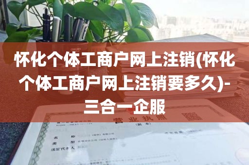 怀化个体工商户网上注销(怀化个体工商户网上注销要多久)-三合一企服