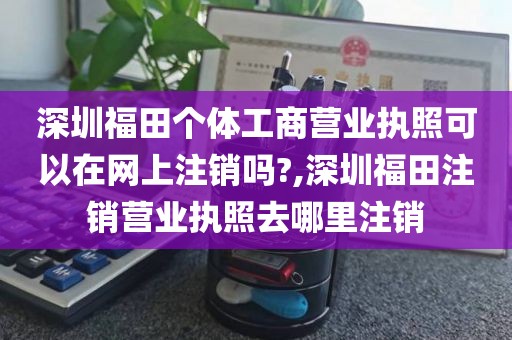 深圳福田个体工商营业执照可以在网上注销吗?,深圳福田注销营业执照去哪里注销