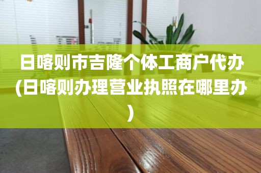 日喀则市吉隆个体工商户代办(日喀则办理营业执照在哪里办)
