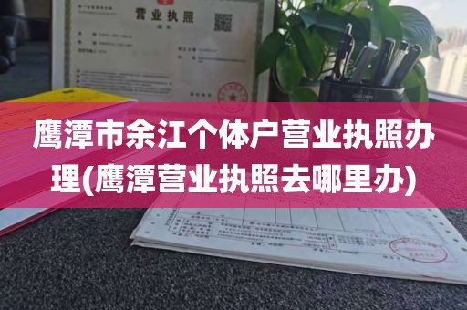 鹰潭市余江个体户营业执照办理(鹰潭营业执照去哪里办)
