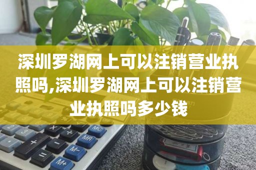 深圳罗湖网上可以注销营业执照吗,深圳罗湖网上可以注销营业执照吗多少钱