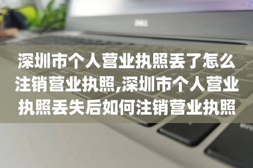 深圳市个人营业执照丢了怎么注销营业执照,深圳市个人营业执照丢失后如何注销营业执照