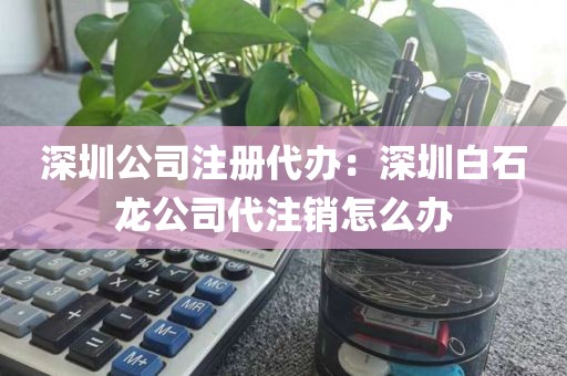 深圳公司注册代办：深圳白石龙公司代注销怎么办