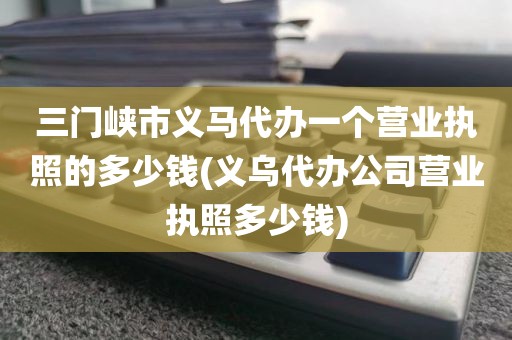 三门峡市义马代办一个营业执照的多少钱(义乌代办公司营业执照多少钱)