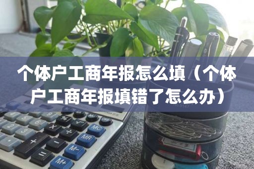 个体户工商年报怎么填（个体户工商年报填错了怎么办）