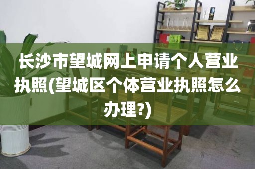 长沙市望城网上申请个人营业执照(望城区个体营业执照怎么办理?)