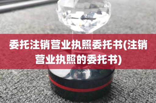 委托注销营业执照委托书(注销营业执照的委托书)